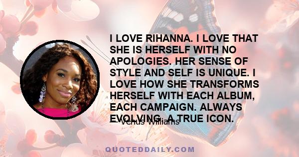 I LOVE RIHANNA. I LOVE THAT SHE IS HERSELF WITH NO APOLOGIES. HER SENSE OF STYLE AND SELF IS UNIQUE. I LOVE HOW SHE TRANSFORMS HERSELF WITH EACH ALBUM, EACH CAMPAIGN. ALWAYS EVOLVING. A TRUE ICON.