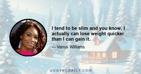 I tend to be slim and you know, I actually can lose weight quicker than I can gain it.