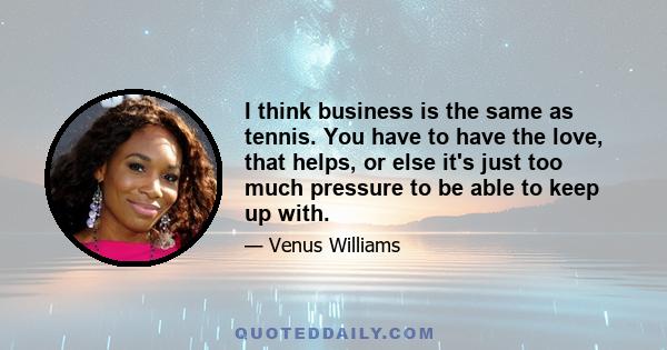 I think business is the same as tennis. You have to have the love, that helps, or else it's just too much pressure to be able to keep up with.