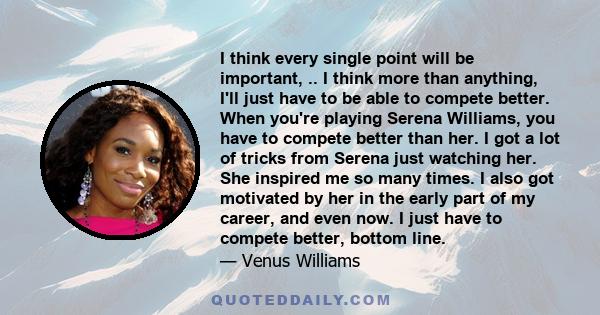 I think every single point will be important, .. I think more than anything, I'll just have to be able to compete better. When you're playing Serena Williams, you have to compete better than her. I got a lot of tricks