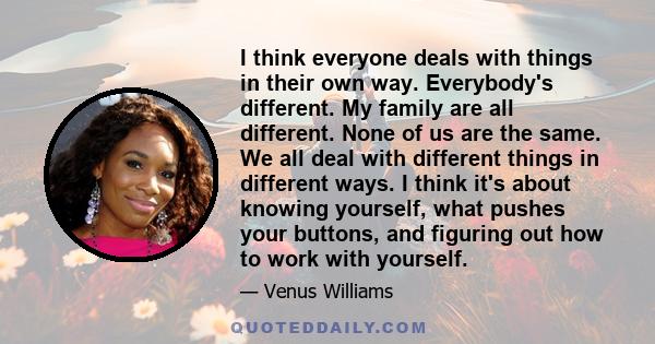 I think everyone deals with things in their own way. Everybody's different. My family are all different. None of us are the same. We all deal with different things in different ways. I think it's about knowing yourself, 