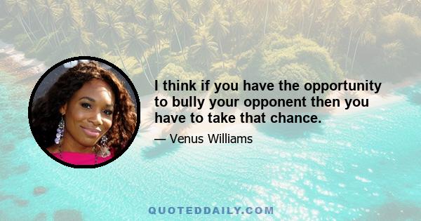 I think if you have the opportunity to bully your opponent then you have to take that chance.