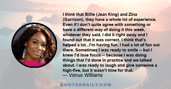 I think that Billie (Jean King) and Zina (Garrison), they have a whole lot of experience. Even if I don't quite agree with something or have a different way of doing it this week, whatever they said, I did it right away 