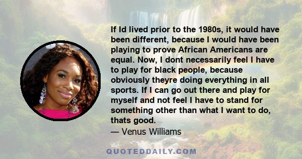 If Id lived prior to the 1980s, it would have been different, because I would have been playing to prove African Americans are equal. Now, I dont necessarily feel I have to play for black people, because obviously