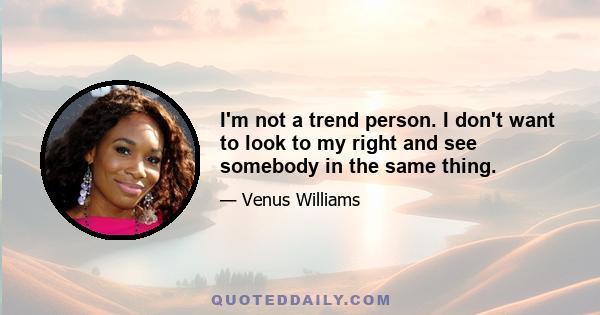 I'm not a trend person. I don't want to look to my right and see somebody in the same thing.