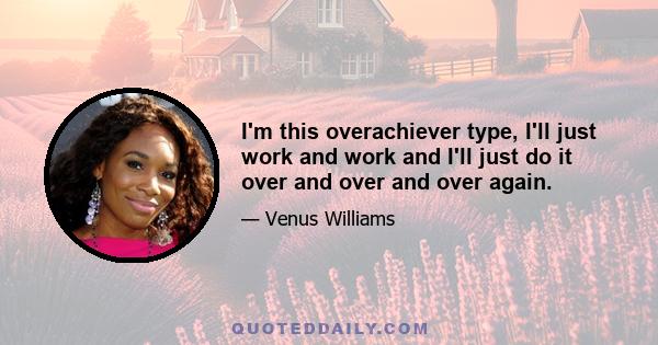 I'm this overachiever type, I'll just work and work and I'll just do it over and over and over again.