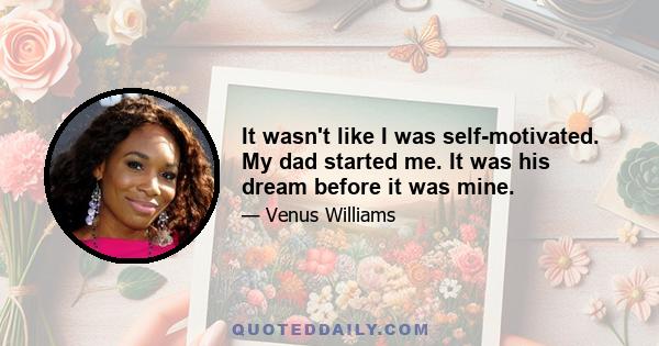 It wasn't like I was self-motivated. My dad started me. It was his dream before it was mine.