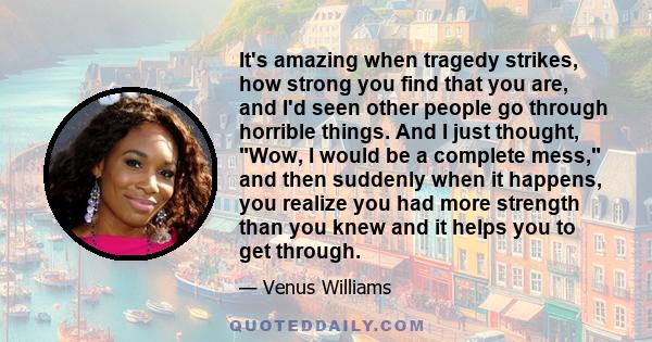 It's amazing when tragedy strikes, how strong you find that you are, and I'd seen other people go through horrible things. And I just thought, Wow, I would be a complete mess, and then suddenly when it happens, you