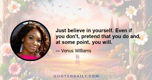 Just believe in yourself. Even if you don't, pretend that you do and, at some point, you will.