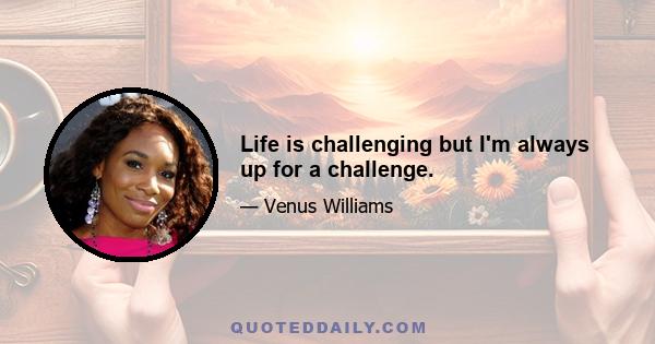 Life is challenging but I'm always up for a challenge.