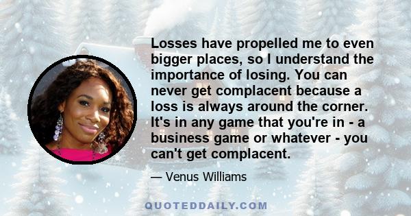 Losses have propelled me to even bigger places, so I understand the importance of losing. You can never get complacent because a loss is always around the corner. It's in any game that you're in - a business game or