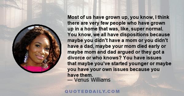 Most of us have grown up, you know, I think there are very few people who have grown up in a home that was, like, super normal. You know, we all have dispositions because maybe you didn't have a mom or you didn't have a 