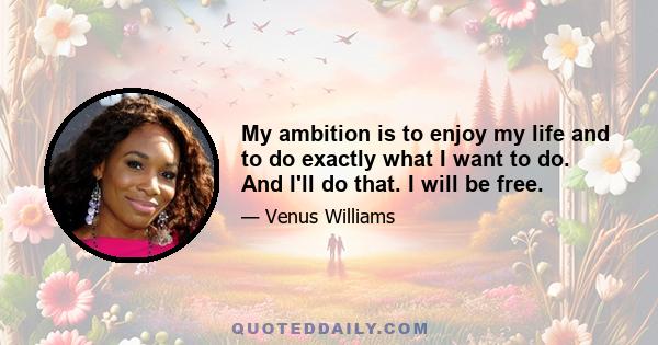 My ambition is to enjoy my life and to do exactly what I want to do. And I'll do that. I will be free.