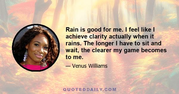 Rain is good for me. I feel like I achieve clarity actually when it rains. The longer I have to sit and wait, the clearer my game becomes to me.