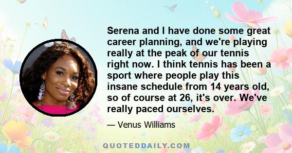 Serena and I have done some great career planning, and we're playing really at the peak of our tennis right now. I think tennis has been a sport where people play this insane schedule from 14 years old, so of course at