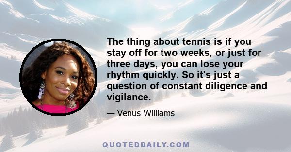 The thing about tennis is if you stay off for two weeks, or just for three days, you can lose your rhythm quickly. So it's just a question of constant diligence and vigilance.