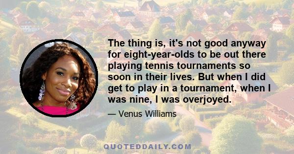 The thing is, it's not good anyway for eight-year-olds to be out there playing tennis tournaments so soon in their lives. But when I did get to play in a tournament, when I was nine, I was overjoyed.