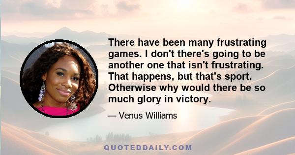 There have been many frustrating games. I don't there's going to be another one that isn't frustrating. That happens, but that's sport. Otherwise why would there be so much glory in victory.