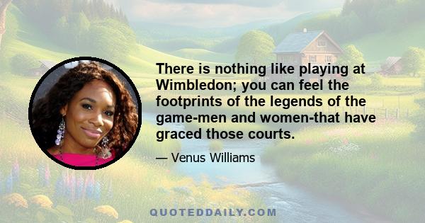 There is nothing like playing at Wimbledon; you can feel the footprints of the legends of the game-men and women-that have graced those courts.