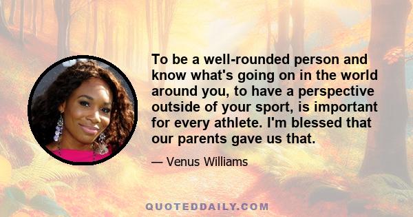 To be a well-rounded person and know what's going on in the world around you, to have a perspective outside of your sport, is important for every athlete. I'm blessed that our parents gave us that.