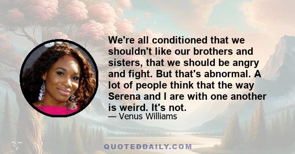 We're all conditioned that we shouldn't like our brothers and sisters, that we should be angry and fight. But that's abnormal. A lot of people think that the way Serena and I are with one another is weird. It's not.