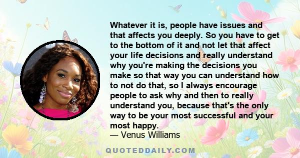 Whatever it is, people have issues and that affects you deeply. So you have to get to the bottom of it and not let that affect your life decisions and really understand why you're making the decisions you make so that