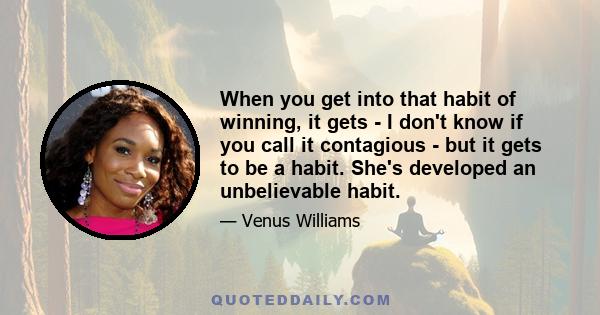 When you get into that habit of winning, it gets - I don't know if you call it contagious - but it gets to be a habit. She's developed an unbelievable habit.