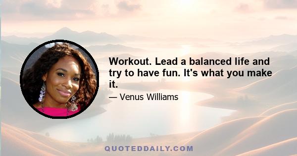 Workout. Lead a balanced life and try to have fun. It's what you make it.