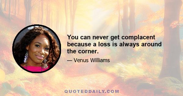 You can never get complacent because a loss is always around the corner.