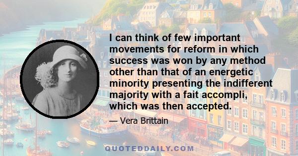 I can think of few important movements for reform in which success was won by any method other than that of an energetic minority presenting the indifferent majority with a fait accompli, which was then accepted.