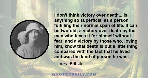 I don't think victory over death... is anything so superficial as a person fulfilling their normal span of life. It can be twofold; a victory over death by the man who faces it for himself without fear, and a victory by 