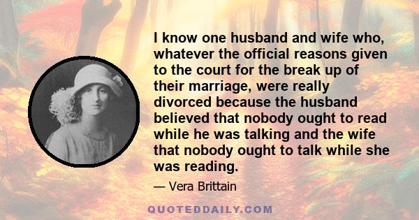 I know one husband and wife who, whatever the official reasons given to the court for the break up of their marriage, were really divorced because the husband believed that nobody ought to read while he was talking and