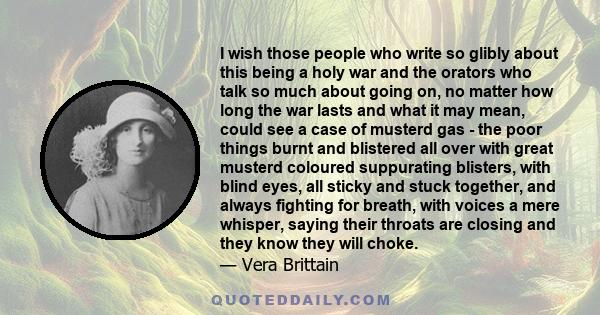 I wish those people who write so glibly about this being a holy war and the orators who talk so much about going on, no matter how long the war lasts and what it may mean, could see a case of musterd gas - the poor