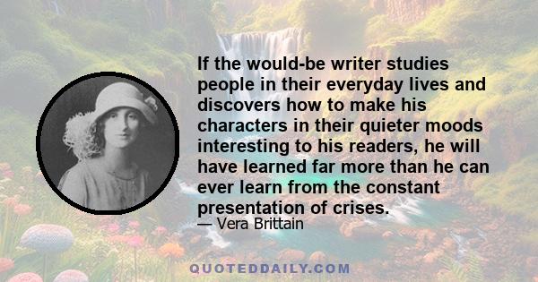 If the would-be writer studies people in their everyday lives and discovers how to make his characters in their quieter moods interesting to his readers, he will have learned far more than he can ever learn from the