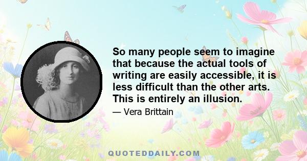 So many people seem to imagine that because the actual tools of writing are easily accessible, it is less difficult than the other arts. This is entirely an illusion.