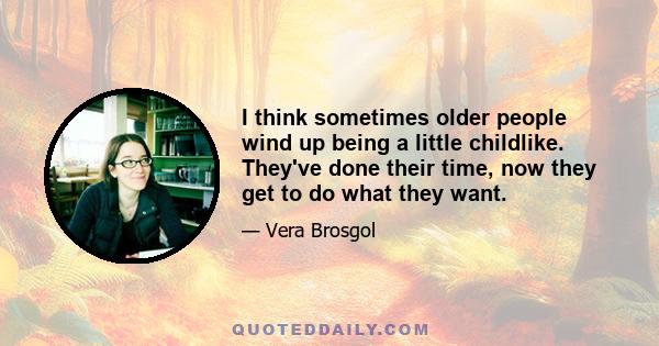 I think sometimes older people wind up being a little childlike. They've done their time, now they get to do what they want.