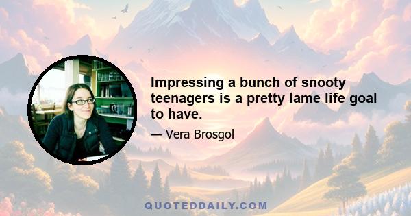 Impressing a bunch of snooty teenagers is a pretty lame life goal to have.