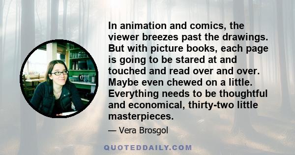 In animation and comics, the viewer breezes past the drawings. But with picture books, each page is going to be stared at and touched and read over and over. Maybe even chewed on a little. Everything needs to be