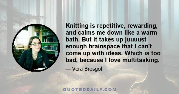 Knitting is repetitive, rewarding, and calms me down like a warm bath. But it takes up juuuust enough brainspace that I can't come up with ideas. Which is too bad, because I love multitasking.