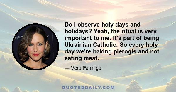 Do I observe holy days and holidays? Yeah, the ritual is very important to me. It's part of being Ukrainian Catholic. So every holy day we're baking pierogis and not eating meat.