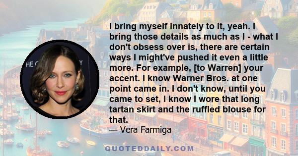 I bring myself innately to it, yeah. I bring those details as much as I - what I don't obsess over is, there are certain ways I might've pushed it even a little more. For example, [to Warren] your accent. I know Warner