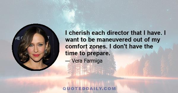 I cherish each director that I have. I want to be maneuvered out of my comfort zones. I don't have the time to prepare.