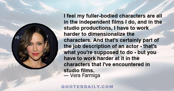 I feel my fuller-bodied characters are all in the independent films I do, and in the studio productions, I have to work harder to dimensionalize the characters. And that's certainly part of the job description of an