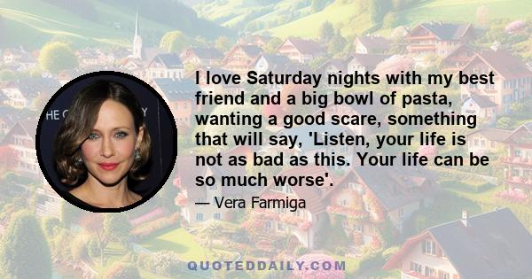 I love Saturday nights with my best friend and a big bowl of pasta, wanting a good scare, something that will say, 'Listen, your life is not as bad as this. Your life can be so much worse'.