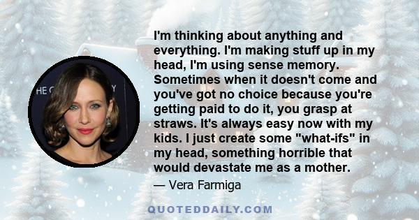 I'm thinking about anything and everything. I'm making stuff up in my head, I'm using sense memory. Sometimes when it doesn't come and you've got no choice because you're getting paid to do it, you grasp at straws. It's 