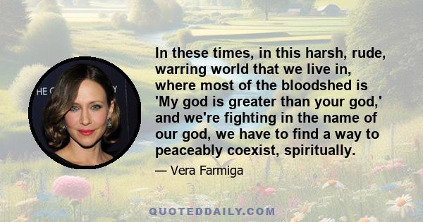 In these times, in this harsh, rude, warring world that we live in, where most of the bloodshed is 'My god is greater than your god,' and we're fighting in the name of our god, we have to find a way to peaceably