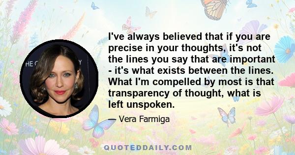 I've always believed that if you are precise in your thoughts, it's not the lines you say that are important - it's what exists between the lines. What I'm compelled by most is that transparency of thought, what is left 