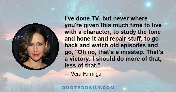 I've done TV, but never where you're given this much time to live with a character, to study the tone and hone it and repair stuff, to go back and watch old episodes and go, Oh no, that's a misstep. That's a victory. I