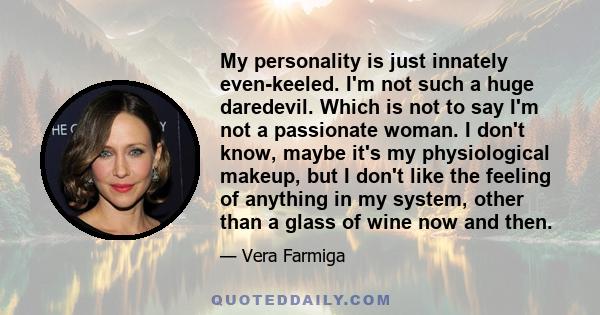 My personality is just innately even-keeled. I'm not such a huge daredevil. Which is not to say I'm not a passionate woman. I don't know, maybe it's my physiological makeup, but I don't like the feeling of anything in