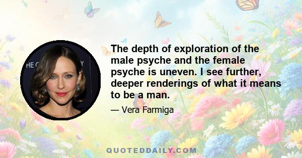 The depth of exploration of the male psyche and the female psyche is uneven. I see further, deeper renderings of what it means to be a man.